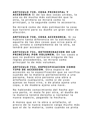 ARTICULO 729. COSA PRINCIPAL Y
ACCESORIA Si de las dos cosas unidas, la
una es de mucha más estimación que la
otra, la primera se mirará como lo
principal, y la segunda como lo accesorio.
Se mirará como de más estimación la cosa
que tuviere para su dueño un gran valor de
afección.
ARTICULO 730. COSA ACCESORIA. Si no
hubiere tanta diferencia en la estimación,
aquella de las dos cosas que sirva para el
uso, ornato o complemento de la otra, se
tendrá por accesoria.
ARTICULO 731. DETERMINACION DE LO
PRINCIPAL POR VOLUMEN. En los casos a
que no pudiere aplicarse ninguna de las
reglas precedentes, se mirará como
principal lo de más volumen.
ARTICULO 732. ESPECIFICACION COMO
TIPO DE ACCESION. Otra especie de
accesión es la especificación que se verifica
cuando de la materia perteneciente a una
persona, hace otra persona una obra o
artefacto cualquiera, como si de uvas
ajenas se hace vino, o de plata ajena una
copa, o de madera ajena una nave.
No habiendo conocimiento del hecho por
una parte, ni mala fe por otra, el dueño de
la materia tendrá derecho a reclamar la
nueva especie, pagando la hechura.
A menos que en la obra o artefacto, el
precio de la nueva especie valga mucho más
que el de la materia, como cuando se pinta

 