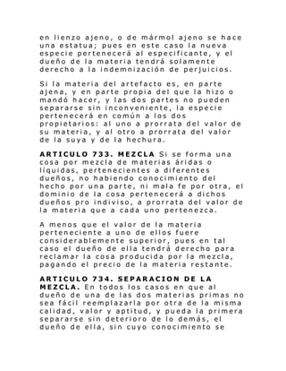 en lienzo ajeno, o de mármol ajeno se ha ce
una estatua; pues en este caso la nueva
especie pertenecerá al especificante, y el
dueño de la materia tendrá solamente
derecho a la indemnización de perjuicios.
Si la materia del artefacto es, en parte
ajena, y en parte propia del que la hizo o
mandó hacer, y las dos partes no pueden
separarse sin inconveniente, la especie
pertenecerá en común a los dos
propietarios: al uno a prorrata del valor de
su materia, y al otro a prorrata del valor
de la suya y de la hechura.
ARTICULO 733. MEZCLA Si se forma una
cosa por mezcla de materias áridas o
líquidas, pertenecientes a diferentes
dueños, no habiendo conocimiento del
hecho por una parte, ni mala fe por otra, el
dominio de la cosa pertenecerá a dichos
dueños pro indiviso, a prorrata del valor de
la materia que a cada uno pertenezca.
A menos que el valor de la materia
perteneciente a uno de ellos fuere
considerablemente superior, pues en tal
caso el dueño de ella tendrá derecho para
reclamar la cosa producida por la mezcla,
pagando el precio de la materia restante.
ARTICULO 734. SEPARACION DE LA
MEZCLA. En todos los casos en que al
dueño de una de las dos materias primas no
sea fácil reemplazarla por otra de la misma
calidad, valor y aptitud, y pueda la primera
separarse sin deterioro de lo demás, el
dueño de el la, sin cuyo conocimiento se

 