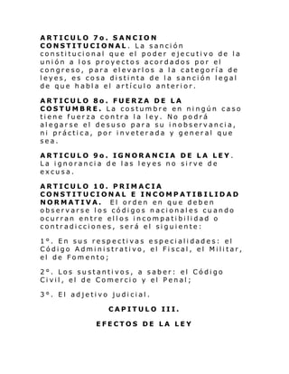ARTICULO 7o. SANCION
CONSTITUCIONAL . La sanción
constitucional que el poder ejecutivo de la
unión a los proyectos acordados por el
congreso, para elevarlos a la categoría de
leyes, es cosa distinta de la sanción legal
de que habla el artículo anterior.
ARTICULO 8o. FUERZA DE LA
COSTUMBRE. La costumbre en ningún caso
tiene fuerza contra la ley. No podrá
alegarse el desuso para su inobservancia,
ni práctica, por inveterada y general que
sea.
ARTICULO 9o. IGNORANCIA DE LA LEY .
La ignorancia de las leyes no sirve de
excusa.
ARTICULO 10. PRIMACIA
CONSTITUCIONAL E INCOMPATIBILIDAD
NORMATIVA. El orden en que deben
observarse los códigos nacionales cuando
ocurran entre ellos incompatibilidad o
contradicciones, será el siguiente:
1°. En sus respectivas especialidades: el
Código Administrativo, el Fiscal, el Militar,
el de Fomento;
2°. Los sustantivos, a saber: el Código
Civil, el de Comercio y el Penal;
3°. El adjetivo judicial.
CAPITULO III.
EFECTOS DE LA LEY

 