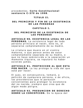 precedentes. Corte Constitucional
sentencia C-379 de 1998.
TITULO II.
DEL PRINCIPIO Y FIN DE LA EXISTENCIA
DE LAS PERSONAS
CAPITULO I.
DEL PRINCIPIO DE LA EXISTENCIA DE
LAS PERSONAS
ARTICULO 90. EXISTENCIA LEGAL DE LAS
PERSONAS. La existencia legal de toda
persona principia al nacer, esto es, al
separarse completamente de su madre.
La criatura que muere en el vientre
materno, o que perece antes de estar
completamente separada de su madre, o
que no haya sobrevivido a la separación un
momento siquiera, se reputará no haber
existido jamás.
ARTICULO 91. PROTECCION AL QUE ESTA
POR NACER. La ley protege la vida del que
está por nacer.
El juez, en consecuencia, tomará, a
petición de cualquiera persona, o de oficio,
las providencias que le parezcan
convenientes para proteger la existencia
del no nacido, siempre que crea que de
algún modo peligra.
ARTICULO 92. PRESUNCION DE DERECHO
SOBRE LA CONCEPCION. De la época del

 