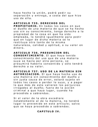 haya hecho la unión, podrá pedir su
separación y entrega, a costa del que hizo
uso de ella.
ARTICULO 735. DERECHOS DEL
PROPIETARIO. En todos los casos en que
el dueño de una materia de que se ha hecho
uso sin su conocimiento, tenga derecho a la
propiedad de la cosa en que ha sido
empleada, lo tendrá igualmente para pedir
que en lugar de dicha materia se le
restituya otro tanto de la misma
naturaleza, calidad y aptitud, o su valor en
dinero.
ARTICULO 736. PRESUNCION DEL
CONSENTIMIENTO. El que haya tenido
conocimiento del uso que de una materia
suya se hacía por otra persona, se
presumirá haberlo consentido y sólo tendrá
derecho a su valor.
ARTICULO 737. USO DE LA MATERIA SIN
AUTORIZACION. El que haya hecho uso de
una materia sin conocimiento del dueño y
sin justa causa de error, estará sujeto en
todos los casos a perder lo suyo, y a pagar
lo que más de esto valieren los perjuicios
irrogados al dueño; fuera de la acción
cri mi nal a que h ay a l ugar, cuan do h a
procedido a sabiendas.
Si el val or de l a obra ex ce di ere
notablemente al de la materia, no tendrá
lugar lo prevenido en este artículo; salvo
que se haya procedido a sabiendas.
CAPITULO IV.

 