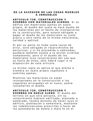 DE LA ACCESION DE LAS COSAS MUEBLES
A INMUEBLES
ARTICULO 738. CONSTRUCCION Y
SIEMBRA CON MATERIALES AJENOS. Si se
edifica con materiales ajenos en suelo
propio, el dueño del suelo se hará dueño de
los materiales por el hecho de incorporarlos
en l a construcci ón, pero estará o bl i gado a
pagar al dueño de los materiales su justo
precio u otro tanto de la misma naturaleza,
calidad y aptitud.
Si por su parte no hubo justa causa de
error, será obligado al resarcimiento de
perjuicios, y si ha procedido a sabiendas,
quedar á tambi én su jeto a l a acci ón cri mi nal
competente; pero si el dueño de los
materiales tuvo conocimiento del uso que
se hacía de ellos, sólo habrá lugar a la
disposición de este artículo.
La misma regla se aplica al que planta o
siembra en suelo propio vegetales o
semillas ajenas.
Mientras los materiales no están
incorporados en la construcción o los
vegetales arraigados en el suelo, podrá
reclamarlos el dueño.
ARTICULO 739. CONSTRUCCION Y
SIEMBRA EN SUELO AJENO . El dueño del
terreno en que otra persona, sin su
conocimiento hubiere edificado, plantado o
sembrado, tendrá derecho de hacer suyo el
edificio, plantación o sementera, mediante
las indemnizaciones prescritas a favor de
los poseedores de buena o mala fe en el

 