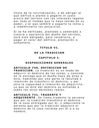 tí tul o de l a rei vi ndi caci ón, o de o bl igar al
que edificó o plantó a pagarle el justo
precio del terreno con los intereses legales
por todo el tiempo que lo haya tenido en su
poder, y al que sembró a pagarle la renta y
a indemnizarle los perjuicios.
Si se ha edificado, plantado o sembrado a
ciencia y paciencia del dueño del terreno,
será este obligado, para recobrarlo, a
pagar el valor del edificio, plantación o
sementera.
TITULO VI.
DE LA TRADICION
CAPITULO I.
DISPOSICIONES GENERALES
ARTICULO 740. DEFINICION DE
TRADICION. La tradición es un modo de
adqui ri r el domi ni o de l as cosas, y consi ste
en la entrega que el dueño hace de ellas a
otro, habiendo por una parte la facultad e
intención de transferir el dominio, y por
otra la capacidad e intención de adquirirlo.
Lo que se dice del dominio se extiende a
todos los otros derechos reales.
ARTICULO 741. TRADENTE Y
ADQUIRENTE. Se llama tradente la persona
que por la tradición transfiere el dominio
de la cosa entregada por él, y adquirente la
persona que por la tradición adquiere el
dominio de la cosa recibida por él o a su
nombre.

 