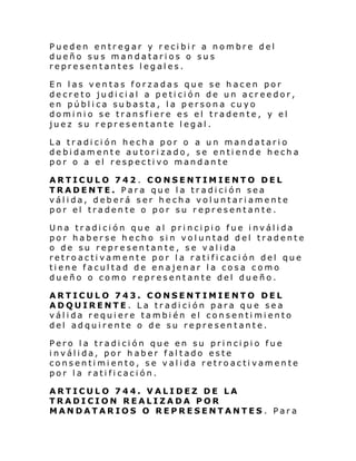Pueden entregar y recibir a nombre del
dueño sus mandatarios o sus
representantes legales.
En las ventas forzadas que se hacen por
decreto judicial a petición de un acreedor,
en pública subasta, la persona cuyo
dominio se transfiere es el tradente, y el
juez su representante legal.
La tradición hecha por o a un mandatario
debidamente autorizado, se entiende hecha
por o a el respectivo mandante
ARTICULO 742 . CONSENTIMIENTO DEL
TRADENTE. Para que la tradición sea
válida, deberá ser hecha voluntariamente
por el tradente o por su representante.
Una tradición que al principio fue inválida
por haberse hecho sin voluntad del tradente
o de su representante, se valida
retroactivamente por la ratificación del que
tiene facultad de enajenar la cosa como
dueño o como representante del dueño.
ARTICULO 743. CONSENTIMIENTO DEL
ADQUIRENTE. La tradición para que sea
válida requiere también el consentimiento
del adquirente o de su representante.
Pero la tradición que en su principio fue
inválida, por haber faltado este
consentimiento, se valida retroactivamente
por la ratificación.
ARTICULO 744. VALIDEZ DE LA
TRADICION REALIZADA POR
MANDATARIOS O REPRESENTANTES . Para

 