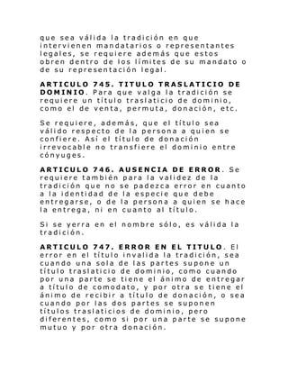 que sea válida la tradición en que
intervienen mandatarios o representantes
legales, se requiere además que estos
obren dentro de l os l í mi tes de su mandato o
de su representación legal.
ARTICULO 745. TITULO TRASLATICIO DE
DOMINIO. Para que valga la tradición se
requiere un título traslaticio de dominio,
como el de venta, permuta, donación, etc.
Se requiere, además, que el título sea
válido respecto de la persona a qu ien se
confiere. Así el título de donación
irrevocable no transfiere el dominio entre
cónyuges.
ARTICULO 746. AUSENCIA DE ERROR . Se
requiere también para la validez de la
tradición que no se padezca error en cuanto
a la identidad de la especie que debe
entregarse, o de la persona a quien se hace
la entrega, ni en cuanto al título.
Si se yerra en el nombre sólo, es válida la
tradición.
ARTICULO 747. ERROR EN EL TITULO. El
error en el título invalida la tradición, sea
cuando una sola de las partes supone un
título traslaticio de dominio, como cuando
por una parte se tiene el ánimo de entregar
a título de comodato, y por otra se tiene el
ánimo de recibir a título de donación, o sea
cuando por las dos partes se suponen
títulos traslaticios de dominio, pero
diferentes, como si por una parte se supone
mutuo y por otra donación.

 
