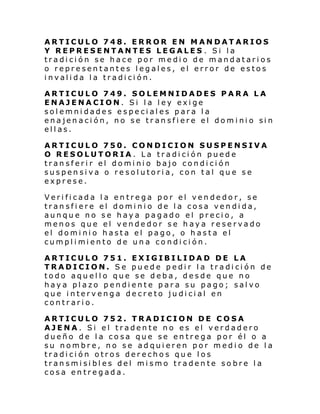 ARTICULO 748. ERROR EN MANDATARIOS
Y REPRESENTANTES LEGALES . Si la
tradición se hace por medio de mandatarios
o representantes legales, el error de estos
invalida la tradición.
ARTICULO 749. SOLEMNIDADES PARA LA
ENAJENACION. Si la ley exige
solemnidades especiales para la
enajen aci ón, no se tr an sfi ere el dom i ni o si n
ellas.
ARTICULO 750. CONDICION SUSPENSIVA
O RESOLUTORIA. La tradición puede
transferir el dominio bajo condición
suspensiva o resolutoria, con tal que se
exprese.
Verificada la entrega por el vendedor, se
transfiere el dominio de la cosa vendida,
aunque no se haya pagado el precio, a
menos que el vendedor se haya reservado
el dominio hasta el pago, o hasta el
cumpl i mi ento de un a co ndi ci ón.
ARTICULO 751. EXIGIBILIDAD DE LA
TRADICION. Se puede pedir la tradición de
todo aquello que se deba, desde que no
haya plazo pendiente para su pago; salvo
que intervenga decreto judicial en
contrario.
ARTICULO 752. TRADICION DE COSA
AJENA. Si el tradente no es el verdadero
dueño de la cosa que se entrega por él o a
su nombre, no se adquieren por medio de la
tradición otros derechos que los
transmisibles del mismo tradente sobre la
cosa entregada.

 