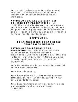 Pero si el tradente adquiere después el
dominio, se entenderá haberse este
transferido desde el momento de la
tradición.
ARTICULO 753. ADQUISICION DEL
DOMINIO POR PRESCRIPCION. La
tradición da al adquirente, en los casos y
del modo que las leyes señalan, el derecho
de ganar por la prescripción el dominio de
que el tradente carecía, aunque el tradente
no haya tenido ese derecho.
CAPITULO II.
DE LA TRADICION DE LAS COSAS
CORPORALES MUEBLES
ARTICULO 754. FORMAS DE LA
TRADICION. La tradición de una cosa
corporal mueble deberá hacerse
significando una de las partes a la otra que
le transfiere el dominio, y figurando esta
transferencia por uno de los medios
siguientes:
1o.) Permitiéndole la aprehensión material
de una cosa presente.
2o.) Mostrándosela.
3o.) Entregándole las llaves del granero,
almacén, cofre o lugar cualquiera en que
esté guardada la cosa.
4o.) Encargándose el uno de poner la cosa
a disposición del otro en el lugar
convenido.

 