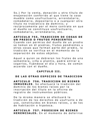 5o.) Por la venta, donación u otro título de
enajenación conferido al que tiene la cosa
mueble como usufructuario, arrend atario,
comodatario, depositario o a cualquier otro
título no traslaticio de dominio; y
recíprocamente por el mero contrato en que
el dueño se constituye usufructuario,
comodatario, arrendatario, etc.
ARTICULO 755. TRADICION DE COSAS DE
UN PREDIO O FRUTOS PENDIENTES.
Cuando con permiso del dueño de un predio
se toman en él piedras, frutos pendientes u
otras cosas que forman parte del predio, la
tradición se verifica en el momento de la
separación de estos objetos.
Aquel a quien se debieren los frutos de una
sementera, viña o plantío, podrá entrar a
cogerlos, fijándose el día y hora, de común
acuerdo con el dueño.
CAPITULO III.
DE LAS OTRAS ESPECIES DE TRADICION
ARTICULO 756. TRADICION DE BIENES
INMUEBLES. Se efectuará la tradición del
dominio de los bienes raíces por la
inscripción del título en la oficina de
registro de instrumentos públicos.
De la misma manera se efectuará la
tradición de los derechos de usufructo o de
uso, constituidos en bienes raíces, y de los
de habitación o hipoteca.
ARTICULO 757. POSESION DE BIENES
HERENCIALES. En el momento de deferirse

 