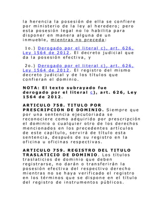 la herencia la posesión de ella se confiere
por ministerio de la ley al heredero; pero
esta posesión legal no lo habilita para
disponer en manera alguna de un
inmueble, mientras no preceda:
1o.) Derogado por el literal c), art. 626,
Ley 1564 de 2012 . El decreto judicial que
da la posesión efectiva, y
2o.) Derogado por el literal c), art. 626,
Ley 1564 de 2012 . El registro del mismo
decreto judicial y de los títulos que
confieran el dominio.
NOTA: El texto subrayado fue
derogado por el literal c), art. 626, Ley
1564 de 2012.
ARTICULO 758. TITULO POR
PRESCRIPCION DE DOMINIO. Siempre que
por una sentencia ejecutoriada se
reconociere como adquirido por prescripción
el dominio o cualquier otro de los derechos
mencionados en los precedentes artículos
de este capítulo, servirá de título esta
sentencia, después de su registro en la
oficina u oficinas respectivas.
ARTICULO 759. REGISTRO DEL TITULO
TRASLATICIO DE DOMINIO . Los títulos
traslaticios de dominio que deben
registrarse, no darán o transferirán la
posesión efectiva del respectivo derecho
mientras no se haya verificado el registro
en los términos que se dispone en el título
del registro de instrumentos públicos.

 