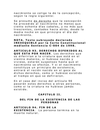 nacimiento se colige la de la concepción,
según la regla siguiente:
Se presume de derecho que la concepción
ha precedido al nacimiento no menos que
ciento ochenta días cabales, y no más que
trescientos, contados hacia atrás, desde la
medi a noch e en que pri nci pi e el dí a del
nacimiento.
NOTA. Texto subrayado declarado
INEXEQUIBLE por la Corte Constitucional
mediante Sentencia C-004 de 1998.
ARTICULO 93. DERECHOS DIFERIDOS AL
QUE ESTA POR NACER. Los derechos que
se diferirían a la criatura que está en el
vientre materno, si hubiese nacido y
viviese, estarán suspensos hasta que el
nacimiento se efectúe. Y si el nacimiento
constituye un principio de existencia,
entrará el recién nacido en el goce de
dichos derechos, como si hubiese existido
al tiempo en que se defirieron.
En el caso del inciso del artículo 90
pasarán estos derechos a otras personas,
como si la criatura no hubiese jamás
existido.
CAPITULO II.
DEL FIN DE LA EXISTENCIA DE LAS
PERSONAS
ARTICULO 94. FIN DE LA
EXISTENCIA. La persona termina en la
muerte natural.

 