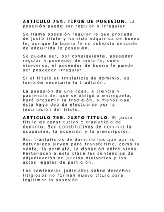 ARTICULO 764. TIPOS DE POSESION. La
posesión puede ser regular o irregular.
Se
de
fe,
de

llama posesión regular la que procede
justo título y ha sido adquirida de buena
aunque la buena fe no subsista después
adquirida la posesión.

Se puede ser, por consiguiente, poseedor
regular y poseedor de mala fe, como
viceversa, el poseedor de buena fe puede
ser poseedor irregular.
Si el tí tul o es trasl ati ci o de domi ni o, e s
también necesaria la tradición.
La posesión de una cosa, a ciencia y
paciencia del que se obligó a entregarla,
hará presumir la tradición, a menos que
ésta haya debido efectuarse por la
inscripción del título.
ARTICULO 765. JUSTO TITULO . El justo
título es constitutivo o traslaticio de
dominio. Son constitutivos de dominio la
ocupación, la accesión y la prescripción.
Son traslaticios de dominio los que por su
naturaleza sirven para transferirlo, como la
venta, la permuta, la donación entre vivos.
Pertenecen a esta clase las sentencias de
adjudicación en juicios divisorios y los
actos legales de partición.
Las sentencias judiciales sobre derechos
li ti gi osos no forman nuevo tí tul o par a
legitimar la posesión.

 