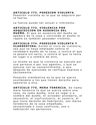 ARTICULO 772. POSESION VIOLENTA.
Posesión violenta es la que se adquiere por
la fuerza.
La fuer za puede ser actu al o i nmi nente .
ARTICULO 773. VIOLENCIA POR
ADQUISICION EN AUSENCIA DEL
DUEÑO. El que en ausencia del dueño se
apodera de la cosa y volviendo el dueño le
repele es también poseedor violento.
ARTICULO 774. POSESION VIOLENTA Y
CLANDESTINA. Existe el vicio de violencia,
sea que se haya empleado contra el
verdadero dueño de la cosa, o contra el que
la poseía sin serlo, o contra el que la tenía
en lugar o a nombre de otro.
Lo mismo es que la violencia se ejecute por
una persona o por sus agentes, y que se
ejecute con su consentimiento, o que
después de ejecutada se ratifique expresa o
tácitamente.
Posesión clandestina es la que se ejerce
ocultándola a los que tienen derecho para
oponerse a ella.
ARTICULO 775. MERA TENENCIA. Se llama
mera tenencia la que se ejerce sobre una
cosa, no como dueño, sino en lugar o a
nombre del dueño. El acreedor prendario, el
secuestre, el usufructuario, el usuario, el
que tiene derecho de habitación, son meros
tenedores de la cosa empeñada,
secuestrada o cuyo usufructo, uso o
habitación les pertenece.

 