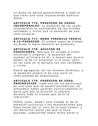 Lo dicho se aplica generalmente a todo el
que tiene una cosa reconociendo dominio
ajeno.
ARTICULO 776. POSESION DE COSAS
INCORPORALES. La posesión de las cosas
incorporales es susceptible de las mismas
calidades y vicios que la posesión de una
cosa corporal.
ARTICULO 777. MERA TENENCIA FRENTE
A LA POSESION. El simple lapso de tiempo
no muda la mera tenencia en posesión.
ARTICULO 778. ADICION DE
POSESIONES . Sea que se suceda a título
universal o singular, la posesión del
sucesor principia en él; a menos que quiera
añadir la de su antecesor a la suya; pero
en tal caso se la apropia con sus calidades
y vicios.
Podrá agregarse, en los mismos términos, a
la posesión propia la de una serie no
interrumpida de antecesores.
ARTICULO 779. POSESION DE COSA
PROINDIVISO. Cada uno de los partícipes
de una cosa que se poseía proindiviso, se
entenderá haber poseído exclusivamente la
parte que por la división le cupiere,
durante todo el tiempo que duró la
i ndi vi si ón.
Podrá, pues, añadir este tiempo al de su
posesión exclusiva y las enajenaciones que
haya hecho por sí solo de la cosa común, y
los derechos reales con que la haya
gravado, subsistirán sobre dicha parte si

 