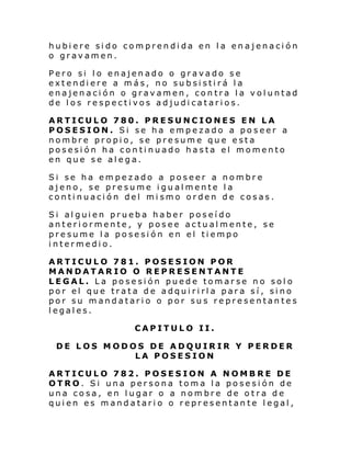 hubiere sido comprendida en la enajenación
o gravamen.
Pero si lo enajenado o gravado se
extendiere a más, no subsistirá la
enajenación o gravamen, contra la voluntad
de los respectivos adjudicatarios.
ARTICULO 780. PRESUNCIONES EN LA
POSESION. Si se ha empezado a poseer a
nombre propio, se presume que esta
posesión ha continuado hasta el momento
en que se alega.
Si se ha empezado a poseer a nombre
ajeno, se presume igualmente la
continuación del mismo orden de cosas.
Si alguien prueba haber poseído
anteriormente, y posee actualmente, se
presume la posesión en el tiempo
intermedio.
ARTICULO 781. POSESION POR
MANDATARIO O REPRESENTANTE
LEGAL. La posesión puede tomarse no solo
por el que trata de adquirirla para sí, sino
por su mandatario o por sus representantes
legales.
CAPITULO II.
DE LOS MODOS DE ADQUIRIR Y PERDER
LA POSESION
ARTICULO 782. POSESION A NOMBRE DE
OTRO. Si una persona toma la posesión de
una cosa, en lugar o a nombre de otra de
quien es mandatario o representante legal,

 