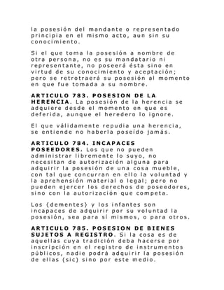 la posesión del mandante o representado
pri nci pi a en el mi smo acto, aun si n su
conocimiento.
Si el que tom a l a po se si ón a nombre de
otra persona, no es su mandatario ni
representante, no poseerá ésta sino en
virtud de su conocimiento y aceptación;
pero se retrotraerá su posesión al momento
en que fue tomada a su nombre.
ARTICULO 783. POSESION DE LA
HERENCIA. La posesión de la herencia se
adquiere desde el momento en que es
deferida, aunque el heredero lo ignore.
El que válidamente repudia una herencia,
se entiende no haberla poseído jamás.
ARTICULO 784. INCAPACES
POSEEDORES. Los que no pueden
administrar libremente lo suyo, no
necesitan de autorización alguna para
adquirir la posesión de una cosa mueble,
con tal que concurran en ello la voluntad y
la aprehensión material o legal; pero no
pueden ejercer los derechos de poseedores,
sino con la autorización que competa.
Los {dementes} y los infantes son
incapaces de adquirir por su voluntad la
posesión, sea para sí mismos, o para otros.
ARTICULO 785. POSESION DE BIENES
SUJETOS A REGISTRO. Si la cosa es de
aquellas cuya tradición deba hacerse por
inscripción en el registro de instrumentos
públicos, nadie podrá adquirir la posesión
de ellas (sic) sino por este medio.

 