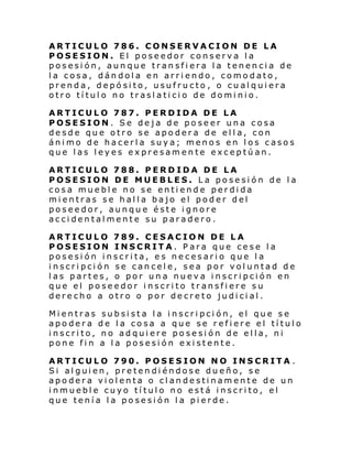 ARTICULO 786. CONSERVACION DE LA
POSESION. El poseedor conserva la
posesión, aunque transfiera la tenencia de
la cosa, dándola en arriendo, comodato,
prenda, depósito, usufructo , o cualquiera
otro título no traslaticio de dominio.
ARTICULO 787. PERDIDA DE LA
POSESION. Se deja de poseer una cosa
desde que otro se apodera de ella, con
ánimo de hacerla suya; menos en los casos
que las leyes expresamente exceptúan.
ARTICULO 788. PERDIDA DE LA
POSESION DE MUEBLES. La posesión de la
cosa mueble no se entiende perdida
mientras se halla bajo el poder del
poseedor, aunque éste ignore
accidentalmente su paradero.
ARTICULO 789. CESACION DE LA
POSESION INSCRITA. Para que cese la
posesión inscrita, es necesario que la
inscripción se cancele, sea por voluntad de
las partes, o por una nueva inscripción en
que el poseedor inscrito transfiere su
derecho a otro o por decreto judicial.
Mientras
apodera
inscrito,
pone fin

subsista la inscripción, el que se
de la cosa a que se refiere el título
no adquiere posesión de ella, ni
a la posesión existente.

ARTICULO 790. POSESION NO INSCRITA .
Si alguien, pretendiéndose dueño, se
apodera violenta o clandestinamente de un
inmueble cuyo título no está inscrito, el
que tenía la posesión la pierde.

 