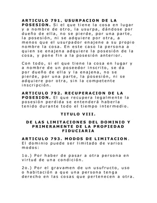 ARTICULO 791. USURPACION DE LA
POSESION. Si el que tiene la cosa en lugar
y a nombre de otro, la usurpa, dándose por
dueño de ella, no se pierde, por una parte,
la posesión, ni se adquiere por otra, a
menos que el usurpador enajene a su propio
nombre la cosa. En este caso la persona a
quien se enajena adquiere la posesión de la
cosa, y pone fin a la posesión anterior.
Con todo, si el que tiene la cosa en lugar y
a nombre de un poseedor inscrito, se da
por dueño de ella y la enajena, no se
pierde, por una parte, la posesión, ni se
adquiere por otra, sin la competente
inscripción.
ARTICULO 792. RECUPERACION DE LA
POSESION. El que recupera legalmente la
posesión perdida se entenderá haberla
tenido durante todo el tiempo inter medio.
TITULO VIII.
DE LAS LIMITACIONES DEL DOMINIO Y
PRIMERAMENTE DE LA PROPIEDAD
FIDUCIARIA
ARTICULO 793. MODOS DE LIMITACION .
El dominio puede ser limitado de varios
modos:
1o.) Por haber de pasar a otra persona en
virtud de una condición.
2o.) Por el gravamen de un usufructo, uso
o habitación a que una persona tenga
derecho en las cosas que pertenecen a otra.

 
