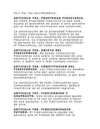 3o.) Por las servidumbres.
ARTICULO 794. PROPIEDAD FIDUCIARIA.
Se llama propiedad fiduciaria la que está
sujeta al gravamen de pasar a otra person a
por el hecho de verificarse una condición.
La constitución de la propiedad fiduciaria
se llama fideicomiso. Este nombre se da
también a la cosa constituida en propiedad
fiduciaria. La traslación de la propiedad a
la persona en cuyo favor se ha constituid o
el fi dei comi so, se l l ama resti tuci ón.
ARTICULO 795. OBJETO DEL
FIDEICOMISO. No puede constituirse
fideicomiso sino sobre la totalidad de una
herencia o sobre una cuota determinada de
ella, o sobre uno o más cuerpos ciertos.
ARTICULO 796. CONSTITUCION DEL
FIDEICOMISO. Los fideicomisos no pueden
constituirse sino por acto entre vivos
otorgado en instrumento público, o por acto
testamentario.
La constitución de todo fideicomiso que
comprenda o afecte un inmueble, deberá
inscribirse en el competente registro.
ARTICULO 797. FIDEICOMISO Y
USUFRUCTO. Una misma propiedad puede
constituirse a la vez en usufructo a favor
de una persona, y en fideicomiso en favor
de otra.
ARTICULO 798. FIDEICOMISARIO
FUTURO. El fi dei comi sari o puede ser
persona que al tiempo de deferi rse la

 