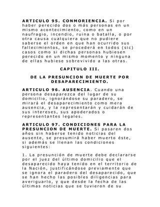 ARTICULO 95. CONMORIENCIA. Si por
haber perecido dos o más personas en un
mismo acontecimiento, como en un
naufragio, incendio, ruina o batalla, o por
otra causa cualquiera que no pudiere
saberse el orden en que han ocurrido sus
fal l eci mi entos, se procederá en to do s (si c)
casos como si dichas personas hubiesen
perecido en un mismo momento y ninguna
de ellas hubiese sobrevivido a las otras.
CAPITULO III.
DE LA PRESUNCION DE MUERTE POR
DESAPARECIMIENTO.
ARTICULO 96. AUSENCIA . Cuando una
persona desaparezca del lugar de su
domicilio, ignorándose su paradero, se
mirará el desaparecimiento como mera
ausencia, y la representarán y cuidarán de
sus intereses, sus apoderados o
representantes legales.
ARTICULO 97. CONDICIONES PARA LA
PRESUNCION DE MUERTE. Si pasaren dos
años sin haberse tenido noticias del
ausente, se presumirá haber muerto éste,
si además se llenan las condiciones
siguientes:
1. La presunción de muerte debe declarars e
por el jue z d el úl ti mo domi cili o que el
desaparecido haya tenido en el territorio de
la Nación, justificándose previamente que
se ignora el paradero del desaparecido, que
se han hecho las posibles diligencias para
averiguarlo, y que desde la fecha de las
últimas noticias que se tuvieron de su

 