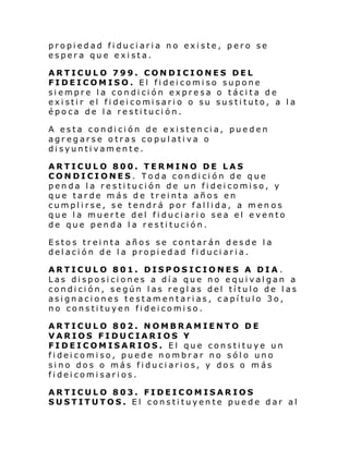 propiedad fiduciaria no existe, pero se
espera que exista.
ARTICULO 799. CONDICIONES DEL
FIDEICOMISO. El fideicomiso supone
siempre la condición expresa o tácita de
exi sti r el fi dei comi sari o o su susti tuto, a l a
época de la restitución.
A esta condición de existencia, pueden
agregarse otras copulativa o
disyuntivamente.
ARTICULO 800. TERMINO DE LAS
CONDICIONES. Toda condición de que
penda la restitución de un fideicomiso, y
que tarde más de treinta años en
cumplirse, se tendrá por fallida, a men os
que la muerte del fiduciario sea el evento
de que penda la restitución.
Estos treinta años se contarán desde la
delación de la propiedad fiduciaria.
ARTICULO 801. DISPOSICIONES A DIA.
Las disposiciones a día que no equivalgan a
condición, según las regl as del título de las
asignaciones testamentarias, capítulo 3o,
no constituyen fideicomiso.
ARTICULO 802. NOMBRAMIENTO DE
VARIOS FIDUCIARIOS Y
FIDEICOMISARIOS. El que constituye un
fideicomiso, puede nombrar no sólo uno
sino dos o más fiduciarios, y dos o m ás
fideicomisarios.
ARTICULO 803. FIDEICOMISARIOS
SUSTITUTOS. El constituyente puede dar al

 