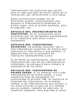 fideicomisario los sustitutos que quiera
para el caso que deje de existir antes de la
restitución, por fallecimiento u otra causa.
Estas sustituciones pueden ser de
diferentes grados, sustituyéndose una
persona al fideicomisario nombrado en
primer lugar, otra al primer sustituto, otra
al segundo, etc.
ARTICULO 804. RECONOCIMIENTO DE
SUSTITUTOS. No se reconocerán otros
sustitutos que los designados expresamente
en el respectivo acto entre vivos o
testamento.
ARTICULO 805. FIDEICOMISOS
SUCESIVOS. Se prohíbe constituir dos o
más fideicomisos sucesivos, de manera que
restituido el fideicomiso a una persona, lo
adquiera ésta con el gravamen de
restituirlo eventualmente a o tra.
Si de hecho
fideicomiso
nombrados,
expectativa

se constituyeren, adquirido el
por uno de los fideicomisarios
se extinguirá para siempre la
de los otros.

ARTICULO 806. FIDEICOMISOS DE
PRIMER GRADO. Si se nombran uno o más
fideicomisarios de primer grado, y cuya
existencia haya de aguardarse en
conformidad al artículo 798, se restituirá la
totalidad del fideicomiso, en el debido
tiempo, a los fideicomisarios que existan, y
los otros entrarán al goce de él a medida
que su cumpla, respecto de cada uno, la
condición impuesta. Pero expirado el plazo

 