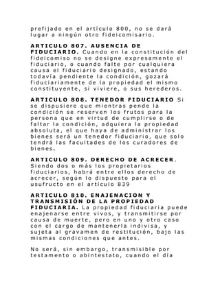 prefijado en el artículo 800, no se dará
lugar a ningún otro fideicomisario.
ARTICULO 807. AUSENCIA DE
FIDUCIARIO. Cuando en la constitución del
fideicomiso no se designe expresamente el
fiduciario, o cuando falte por cualquiera
causa el fiduciario designado, estando
todavía pendiente la condición, gozará
fiduciariamente de la propiedad el mismo
constituyente, si viviere, o sus herederos.
ARTICULO 808. TENEDOR FIDUCIARIO Si
se dispusiere que mientras pende la
condición se reserven los frutos para la
persona que en virtud de cumplirse o de
faltar la condición, adquiera la propiedad
absoluta, el que haya de administrar los
bienes será un tenedor fiduciario, que solo
tendrá las facultades de los curadores de
bienes.
ARTICULO 809. DERECHO DE ACRECER .
Siendo dos o más los propietarios
fiduciarios, habrá entre ellos derecho de
acrecer, según lo dispuesto para el
usufructo en el artículo 839
ARTICULO 810. ENAJENACION Y
TRANSMISIÓN DE LA PROPIEDAD
FIDUCIARIA. La propiedad fi duciaria puede
enajenarse entre vivos, y transmitirse por
causa de muerte, pero en uno y otro caso
con el cargo de mantenerla indivisa, y
sujeta al gravamen de restitución, bajo las
mismas condiciones que antes.
No será, sin embargo, transmisible por
testamento o abintestato, cuando el día

 
