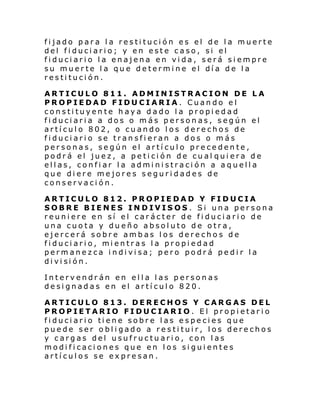 fijado para la restitución es el de la muerte
del fiduciario; y en este caso, si el
fiduciario la enajena en vida, será siempre
su muerte la que determine el día de la
restitución.
ARTICULO 811. ADMINISTRACION DE LA
PROPIEDAD FIDUCIARIA. Cuando el
constituyente haya dado la propiedad
fiduciaria a dos o más personas, según el
artículo 802, o cuando los derechos de
fiduciario se transfieran a dos o más
personas, según el artículo precedente,
podrá el juez, a petición de cual quiera de
ellas, confiar la administración a aquella
que diere mejores seguridades de
conservación.
ARTICULO 812. PROPIEDAD Y FIDUCIA
SOBRE BIENES INDIVISOS. Si una persona
reuniere en sí el carácter de fiduciario de
una cuota y dueño absoluto de otra,
ejercerá sobre ambas los derechos de
fi duci ari o, mi entras l a propi edad
permanezca indivisa; pero podrá pedir la
di vi si ón.
Intervendrán en ella las personas
designadas en el artículo 820.
ARTICULO 813. DERECHOS Y CARGAS DEL
PROPIETARIO FIDUCIARIO. El propietario
fi duci ari o ti ene sobr e l as e s pe ci es q ue
puede ser obligado a restituir, los derechos
y cargas del usufructuario, con las
modificaciones que en los siguientes
artículos se expresan.

 
