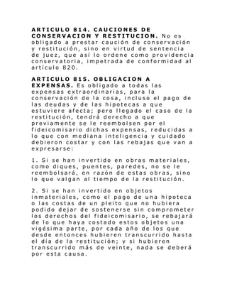 ARTICULO 814. CAUCIONES DE
CONSERVACION Y RESTITUCION. No es
obligado a prestar caución de conservación
y restitución, sino en virtud de sentencia
de juez, que así lo ordene como providencia
conservatoria, impetrada de conformidad al
artículo 820.
ARTICULO 815. OBLIGACION A
EXPENSAS. Es obligado a todas las
expensas extraordinarias, para la
conservación de la cosa, incluso el pago de
las deudas y de las hipotecas a que
estuviere afecta; pero llegado el caso de la
restitución, tendrá derecho a que
previamente se le reembolsen por el
fi dei comi sari o di chas ex pen sas, r edu ci das a
lo que con mediana inteligencia y cuidado
debieron costar y con las rebajas que van a
expresarse:
1. Si se han invertido en obras materiales,
como diques, puentes, paredes, no se le
reembolsará, en razón de estas obras, sino
lo que valgan al tiempo de la restitución.
2. Si se han invertido en objetos
inmateriales, como el pago de una hipoteca
o las costas de un pleito que no hubiera
podido dejar de sostenerse sin comprometer
los derechos del fideicomisario, se rebajará
de lo que haya costado estos o bjetos una
vigésima parte, por cada año de los que
desde entonces hubieren transcurrido hasta
el día de la restitución; y si hubieren
transcurrido más de veinte, nada se deberá
por esta causa.

 