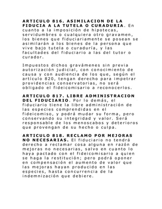 ARTICULO 816. ASIMILACION DE LA
FIDUCIA A LA TUTELA O CURADURIA . En
cuanto a la imposición de hipotecas,
servidumbres o cualquiera otro gravamen,
los bienes que fiduciariamente se posean se
asimilarán a los bienes de la persona que
vive bajo tutela o curaduría, y las
facultades del fiduciario a las del tutor o
curador.
Impuestos dichos gravámenes sin previa
autorización judicial, con conocimiento de
causa y con audiencia de los que, según el
artículo 820, tengan derecho para impetrar
providencias conservatorias, no será
obli gado el fi dei comi sari o a recono cerl os.
ARTICULO 817. LIBRE ADMINISTRACION
DEL FIDUCIARIO. Por lo demás, el
fi duci ari o ti ene l a li bre admi ni straci ón de
las especies comprendidas en el
fideicomiso, y podrá mudar su forma, pero
conservando su integridad y valor. Será
responsable de los menoscabos y deterioros
que provengan de su hecho o culpa.
ARTICULO 818. RECLAMO POR MEJORAS
NO NECESARIAS. El fiduciario no tendrá
derecho a reclamar cosa alguna en razón de
mejoras no necesarias, salvo en cuanto lo
haya pactado con el fideicomisario a quien
se haga la restitución; pero podrá oponer
en compensación el aumento de valor que
las mejoras hayan producido en las
especies, hasta concurrencia de la
indemnización que debiere.

 