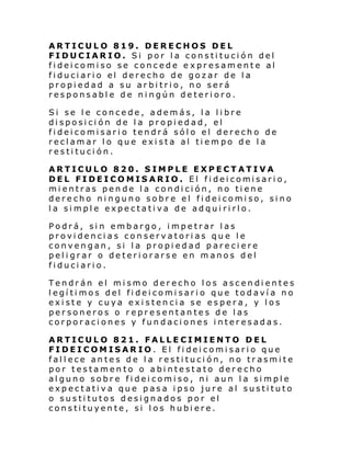 ARTICULO 819. DERECHOS DEL
FIDUCIARIO. Si por la constitución del
fideicomiso se concede e xpresamente al
fi duci ari o el derecho de gozar de l a
propiedad a su arbitrio, no será
responsable de ningún deterioro.
Si se le concede, además, la libre
disposición de la propiedad, el
fideicomisario tendrá sólo el derecho de
reclamar lo que exista al tiempo de la
restitución.
ARTICULO 820. SIMPLE EXPECTATIVA
DEL FIDEICOMIS ARIO. El fi dei comisari o,
mientras pende la condición, no tiene
dere cho ni nguno sobr e el fi dei comi so, si no
la simple expectativa de adquirirlo.
Podrá, sin embargo, impetrar las
providencias conservatorias que le
convengan, si la propiedad pareciere
peligrar o deteriorarse en manos del
fiduciario.
Tendrán el mismo derecho los ascendientes
legítimos del fideicomisario que todavía no
existe y cuya existencia se espera, y los
personeros o representantes de las
corporaciones y fundaciones interesadas.
ARTICULO 821. FALLECIMIENTO DEL
FIDEICOMISARIO. El fideicomisario que
fallece antes de la restitución, no trasmite
por testamento o abintestato derecho
alguno sobre fideicomiso, ni aun la simple
expectativa que pasa ipso jure al sustituto
o sustitutos designados por el
constituyente, si los hubiere.

 