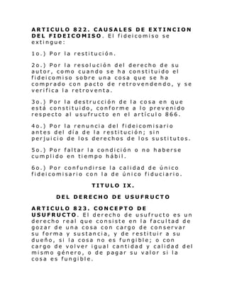 ARTICULO 822. CAUSALES DE EXTINCION
DEL FIDEICOMISO. El fideicomiso se
extingue:
1o.) Por la restitución.
2o.) Por la resolución del derecho de su
autor, como cuando se ha constituido el
fideicomiso sobre una cosa que se ha
comprado con pacto de retrovendendo, y se
verifica la retroventa.
3o.) Por la destrucción de la cosa en que
está constituido, conforme a lo prevenido
respecto al usufructo en el artícul o 866.
4o.) Por la renuncia del fideicomisario
antes del día de la restitución; sin
perjuicio de los derechos de los sustitutos.
5o.) Por faltar la condición o no haberse
cumplido en tiempo hábil.
6o.) Por confundirse la calidad de único
fideicomisario con la de único fiduciario.
TITULO IX.
DEL DERECHO DE USUFRUCTO
ARTICULO 823. CONCEPTO DE
USUFRUCTO. El derecho de usufructo es un
derecho real que consiste en la facultad de
gozar de una cosa con cargo de conservar
su forma y sustancia, y de restituir a su
dueño, si la cosa no es fungible; o con
cargo de volver igual cantidad y calidad del
mismo género, o de pagar su valor si la
cosa es fungible.

 