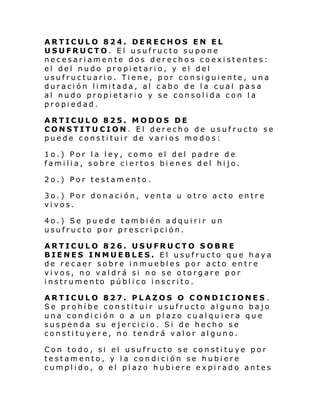 ARTICULO 824. DERECHOS EN EL
USUFRUCTO. El usufructo supone
necesariamente dos derechos coexistentes:
el del nudo propietario, y el del
usufructuario. Tiene, por consiguiente, una
duraci ón li mi tada, al cabo de l a cual pasa
al nudo propietario y se consolida con la
propiedad.
ARTICULO 825. MODOS DE
CONSTITUCION. El derecho de usufructo se
puede constituir de varios mo dos:
1o.) Por la ley, como el del padre de
familia, sobre ciertos bienes del hijo.
2o.) Por testamento.
3o.) Por donación, venta u otro acto entre
vivos.
4o.) Se puede también adquirir un
usufructo por prescripción.
ARTICULO 826. USUFRUCTO SOBRE
BIENES INMUEBLES. El usufructo que haya
de recaer sobre inmuebles por acto entre
vivos, no valdrá si no se otorgare por
instrumento público inscrito.
ARTICULO 827. PLAZOS O CONDICIONES .
Se prohíbe constituir usufructo alguno bajo
una condición o a un plazo cualqu iera que
suspenda su ejercicio. Si de hecho se
constituyere, no tendrá valor alguno.
Con todo, si el usufructo se constituye por
testamento, y la condición se hubiere
cumplido, o el plazo hubiere expirado antes

 