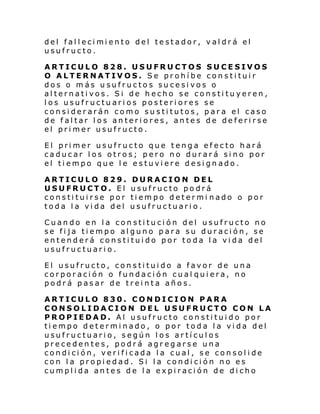 del fal l eci mi ento del testador, val dr á el
usufructo.
ARTICULO 828. USUFRUCTOS SUCESIVOS
O ALTERNATIVOS. Se prohíbe constituir
dos o más usufructos sucesivos o
alternativos. Si de hecho se constituyeren,
los usufructuarios posteriores se
considerarán como sustitutos, para el caso
de faltar los anteriores, antes de deferirse
el primer usufructo.
El primer usufructo que tenga efecto hará
caducar los otros; pero no durará sino por
el tiempo que le estuviere designado.
ARTICULO 829.
USUFRUCTO. El
constituirse por
toda la vida del

DURACION DEL
usufructo podrá
tiempo determi nado o por
usufructuario.

Cuando en la constitución del usufructo no
se fija tiempo alguno para su duración, se
entenderá constituido por toda la vida del
usufructuario.
El usufructo, constituido a favor de una
corporación o fundación cual quiera, no
podrá pasar de treinta años.
ARTICULO 830. CONDICION PARA
CONSOLIDACION DEL USUFRUCTO CON LA
PROPIEDAD. Al usufructo constituido por
tiempo determinado, o por toda la vida del
usufructuario, según los artículos
precedentes, podrá agregarse una
condición, verificada la cual, se consolide
con la propiedad. Si la condición no es
cumplida antes de la expiración de dicho

 
