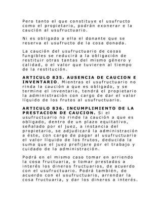 Pero tanto el que constituye el usufructo
como el propietario, podrán exonerar e la
caución al usufructuario.
Ni es obligado a ella el donante que se
reserva el usufructo de la cosa donada.
La caución del usufructuario de cosas
fungibles se r educirá a la obligación de
restituir otras tantas del mismo género y
calidad, o el valor que tuvieren al tiempo
de la restitución.
ARTICULO 835. AUSENCIA DE CAUCION E
INVENTARIO. Mientras el usufructuario no
rinda la caución a que es obligado, y se
termine el inventario, tendrá el propietario
la administración con cargo de dar el valor
líquido de los frutos al usufructuario.
ARTICULO 836. INCUMPLIMIENTO DE LA
PRESTACION DE CAUCION. Si el
usufructuario no rinde la caución a que es
obligado, dentro de un plazo equitativo,
señalado por el juez, a instancia del
propi etari o, se ad ju di car á l a admi ni straci ón
a éste, con cargo de pagar al usufructuario
el valor líquido de los frutos, deducida la
suma que el juez prefijare por el trabajo y
cuidado de la administración.
Podrá en el mismo caso tomar en arriendo
la cosa fructuaria, o tomar prestados a
interés los dineros fructuarios, de acuerdo
con el usufructuario. Podrá también, de
acuerdo con el usufructuario, arrendar la
cosa fructuaria, y dar los dineros a interés.

 