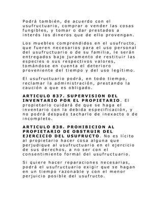 Podrá también, de acuerdo con el
usufructuario, comprar o vender las cosas
fungibles, y tomar o dar prestados a
interés los dineros que de ello provengan.
Los muebles comprendidos en el usufructo,
que fueren necesarios para el uso personal
del usufructuari o o de su familia, le serán
entregados bajo juramento de restituir las
especies o sus respectivos valores,
tomándose en cuenta el deterioro
proveniente del tiempo y del uso legítimo.
El usufructuario podrá, en todo tiempo,
reclamar la administración, prest ando la
caución a que es obligado.
ARTICULO 837. SUPERVISION DEL
INVENTARIO POR EL PROPIETARIO . El
propietario cuidará de que se haga el
inventario con la debida especificación, y
no podrá después tacharlo de inexacto o de
incompleto.
ARTICULO 838. PROHIBICION AL
PROPIETARIO DE OBSTRUIR DEL
EJERCICIO DEL USUFRUCTO . No es lícito
al propietario hacer cosa alguna que
perjudique al usufructuario en el ejercicio
de sus derechos, a no ser con el
consentimiento formal del usufructuario.
Si quiere hacer reparaciones necesarias,
podrá el usufructuario exigir que se hagan
en un tiempo razonable y con el menor
perjuicio posible del usufructo.

 