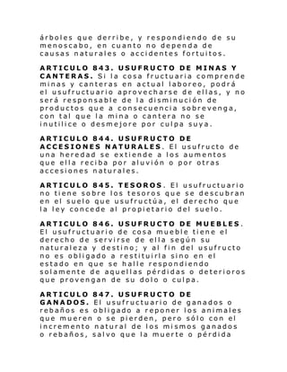árboles que derribe, y respondiendo de su
menoscabo, en cuanto no dependa de
causas naturales o accidentes fortuitos.
ARTICULO 843. USUFRUCTO DE MINAS Y
CANTERAS. Si la cosa fructuaria comprende
minas y canteras en actual laboreo, podrá
el usufructuario aprovecharse de ellas, y no
ser á re spon sabl e de l a di smi nuci ón de
productos que a consecuencia sobrevenga,
con tal que la mina o cantera no se
inutilice o desmejore por culpa suya.
ARTICULO 844. USUFRUCTO DE
ACCESIONES NATURALES. El usufructo de
una heredad se extiende a los aumentos
que ella reciba por aluvión o por otras
accesiones naturales.
ARTICULO 845. TESOROS . El usufructuario
no tiene sobre los tesoros que se descubran
en el suelo que usufructúa, el derecho que
la ley concede al propietario del suelo.
ARTICULO 846. USUFRUCTO DE MUEBLES .
El usufructuario de cosa mueble tiene el
derecho de servirse de ella según su
naturaleza y destino; y al fin del usufructo
no es obligado a restituirla sino en el
estado en que se halle respondiendo
solamente de aquellas pérdidas o deterioros
que provengan de su dolo o culpa.
ARTICULO 847. USUFRUCTO DE
GANADOS. El usufructuario de ganados o
rebaños es obligado a reponer los animales
que mueren o se pierden, pero sólo con el
incremento natural de los mi smos ganados
o rebaños, salvo que la muerte o pérdida

 