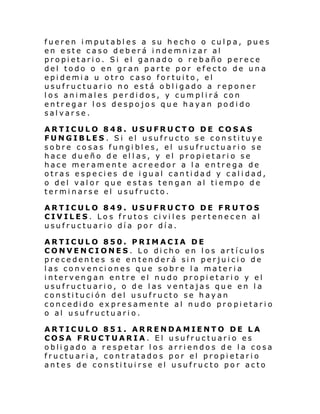 fueren imputables a su hecho o culpa, pues
en este caso deberá indemnizar al
propietario. Si el ganado o rebaño perece
del todo o en gran parte por efecto de una
epidemia u otro caso fortuito, el
usufructuario no está obligado a reponer
los animales perdidos, y cumplirá con
entregar los despojos que hayan podido
salvarse.
ARTICULO 848. USUFRUCTO DE COSAS
FUNGIBLES. Si el usufructo se constituye
sobre cosas fungibles, el usufructuario se
hace dueño de ell as, y el propietario se
hace meramente acreedor a la entrega de
otras especies de igual cantidad y calidad,
o del valor que estas tengan al tiempo de
terminarse el usufructo.
ARTICULO 849. USUFRUCTO DE FRUTOS
CIVILES. Los frutos civiles pertenecen al
usufructuario día por día.
ARTICULO 850. PRIMACIA DE
CONVENCIONES. Lo dicho en los artículos
precedentes se entenderá sin perjuicio de
las convenciones que sobre la materia
intervengan entre el nudo propietario y el
usufructuario, o de las ventajas que en la
constitución del usufructo se hayan
concedido expresamente al nudo propietario
o al usufructuario.
ARTICULO 851. ARRENDAMIENTO DE LA
COSA FRUCTUARIA. El usufructuario es
obligado a respetar los arriendos de la cosa
fructuaria, contratados por el propietario
antes de constituirse el usufructo por acto

 