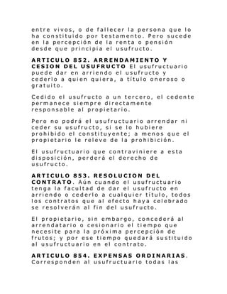 entre vivos, o de fallecer la persona que lo
ha constituido por testamento. Pero sucede
en la percepción de la renta o pensión
desde que principia el usufructo.
ARTICULO 852. ARRENDAMIENTO Y
CESION DEL USUFRUCTO El usufructuario
puede dar en arriendo el usufructo y
cederlo a quien quiera, a título oneroso o
gratuito.
Cedido el usufructo a un tercero, el cedente
permanece siempre directamente
responsable al propietario.
Pero no podrá el usufructuario arrendar ni
ceder su usufructo, si se lo hubiere
prohibido el constituyente; a menos que el
propietario le releve de la prohibición.
El usufructuario que contraviniere a esta
disposición, perderá el derecho de
usufructo.
ARTICULO 853. RESOLUCION DEL
CONTRATO. Aún cuando el usufructuario
tenga la facultad de dar el usufructo en
arriendo o cederlo a cualquier título, todos
los contratos que al efecto haya celebrado
se resolverán al fin del usufructo.
El propietario, sin embargo, concederá al
arrendatario o cesionario el ti empo que
necesite para la próxima percepción de
frutos; y por ese tiempo quedará sustituido
al usufructuario en el contrato.
ARTICULO 854. EXPENSAS ORDINARIAS .
Corresponden al usufructuario todas las

 