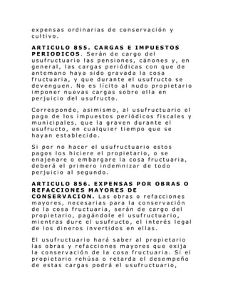 expensas ordinarias de conservación y
cultivo.
ARTICULO 855. CARGAS E IMPUESTOS
PERIODICOS . Serán de cargo del
usufructuario las pensiones, cánones y, en
general, las cargas periódicas con que de
antemano haya sido gravada la cosa
fructuaria, y que durante el usufructo se
dev engu en. No e s l í ci to al nudo prop i et ari o
imponer nuevas cargas sobre ella en
perjuicio del usufructo.
Corresponde, asimismo, al usufructuario el
pago de los impuestos periódicos fiscales y
municipales, que la graven durante el
usufructo, en cualquier tiempo que se
hayan establecido.
Si por no hacer el usufructuario estos
pagos los hiciere el propietario, o se
enajenare o embargare la cosa fructuaria,
deberá el primero indemnizar de todo
perjuicio al segundo.
ARTICULO 856. EXPENSAS POR OBRAS O
REFACCIONES MAYORES DE
CONSERVACION. Las obras o r efacciones
mayores, necesarias para la conservación
de la cosa fructuaria, serán de cargo del
propietario, pagándole el usufructuario,
mientras dure el usufructo, el interés legal
de los dineros invertidos en ellas.
El usufructuario hará saber al propietario
las obras y refacciones mayores que exija
la conservación de la cosa fructuaria. Si el
propietario rehúsa o retarda el desempeño
de estas cargas podrá el usufructuario,

 