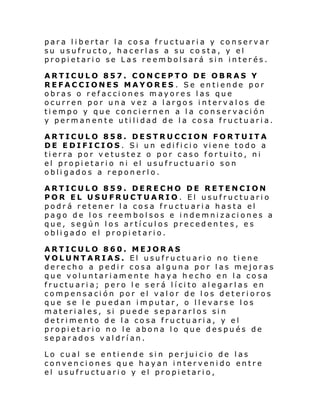 para libertar la cosa fructuaria y conservar
su usufructo, hacerlas a su co sta, y el
propietario se Las reembolsará sin interés.
ARTICULO 857. CONCEPTO DE OBRAS Y
REFACCIONES MAYORES . Se entiende por
obras o refacciones mayores las que
ocurren por una vez a largos intervalos de
tiempo y que conciernen a la conservación
y permanente utilidad de la cosa fructuaria.
ARTICULO 858. DESTRUCCION FORTUITA
DE E DIFICIOS . Si un edi fi ci o vi ene todo a
tierra por vetustez o por caso fortuito, ni
el propietario ni el usufructuario son
obligados a reponerlo.
ARTICULO 859. DERECHO DE RETENCION
POR EL USUFRUCTUARIO. El usufructuario
podrá retener la cosa fructuaria hasta el
pago de los reembolsos e indemnizaciones a
que, según los artículos precedentes, es
obligado el propietario.
ARTICULO 860. MEJORAS
VOLUNTARIAS. El usufructuario no tiene
derecho a pedir cosa alguna por las mejoras
que voluntariamente haya hecho en la cosa
fructuaria; pero le será lícito alegarlas en
compensación por el valor de los deterioros
que se le puedan imputar, o llevarse los
materiales, si puede separarlos sin
detrimento de la cosa fructuaria, y el
propietario no le abona lo que después de
separados valdrían.
Lo cual se entiende sin perjuicio de las
convenciones que hayan intervenido entre
el usufructuario y el propietario,

 