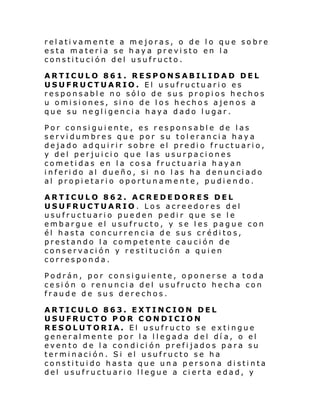 relativamente a mejoras, o de lo que sobre
esta materia se haya previsto en la
constitución del usufructo.
ARTICULO 861. RESPONSABILIDAD DEL
USUFRUCTUARIO. El usufructuario es
responsable no sólo de sus propios hechos
u omisiones, sino de los hechos ajenos a
que su negligencia haya dado lugar.
Por consiguiente, es responsable de las
servidumbres que por su tolerancia haya
dejado adquirir sobre el predio fructuario,
y del perjuicio que las usurpaciones
cometidas en la cosa fructuaria hayan
inferido al dueño, si no las ha denunciado
al propietario oportunamente, pudiendo.
ARTICULO 862. ACREDEDORES DEL
USUFRUCTUARIO. Los acreedores del
usufructuario pueden pedir que se le
embargue el usufructo, y se les pague con
él hasta concurrencia de sus créditos,
prestando la competente caución de
conservación y restituci ón a quien
corresponda.
Podrán, por consiguiente, oponerse a toda
cesión o renuncia del usufructo hecha con
fraude de sus derechos.
ARTICULO 863. EXTINCION DEL
USUFRUCTO POR CONDICION
RESOLUTORIA. El usufructo se extingue
generalmente por la llegada del dí a, o el
evento de la condición prefijados para su
terminación. Si el usufructo se ha
constituido hasta que una persona distinta
del usufructuario llegue a cierta edad, y

 