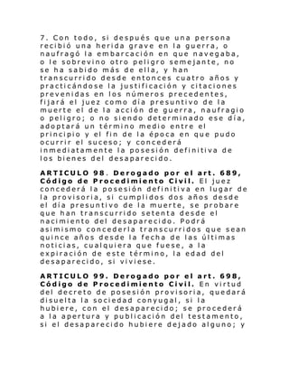 7. Con todo, si después que una persona
recibió una herida grave en la guerra, o
naufragó la embarcación en que navegaba,
o le sobrevino otro peligro semejante, no
se ha sabido más de ella, y han
transcurrido desde entonces cuatro años y
practicándose la justificación y citaciones
prevenidas en los números precedentes,
fijará el juez como día presuntivo de la
muerte el de la acción de guerra, naufragio
o peligro; o no siendo determinado ese día,
adoptará un término medio entre el
pri nci pi o y el fi n de l a épo ca en qu e pudo
ocurrir el suceso; y concederá
i nmedi atam ent e l a po se si ón defi ni ti va d e
los bienes del desaparecido.
ARTICULO 98 . Derogado por el art. 689,
Código de Procedimiento Civil. El juez
concederá la posesión definitiva en lugar de
la provisoria, si cumplidos dos años desde
el día presuntivo de la muerte, se probare
que han transcurrido setenta desde el
nacimiento del desaparecido. Podrá
asimismo concederla transcurridos que sean
quince años desde la fecha de las últimas
noticias, cualquiera que fuese, a la
expiración de este término, la edad del
desaparecido, si viviese.
ARTICULO 99. Derogado por el art. 698,
Código de Procedimiento Civil. En virtud
del decreto de posesión provisoria, quedará
disuelta la sociedad conyugal, si la
hubiere, con el desaparecido; se procederá
a la apertura y publicación del testamento,
si el desaparecido hubiere dejado alguno; y

 