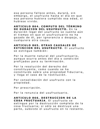 esa persona fallece antes, durará, sin
embargo, el usufructo hasta el día en que
esa persona hubiera cumplido esa edad, si
hubiese vivido.
ARTICULO 864. COMPUTO DEL TÉRMINO
DE DURACION DEL USUFRUCTO. En la
duración legal del usufructo se cuenta aún
el tiempo en que el usufructuario no ha
gozado de él, por ignorancia o despojo, o
cualquiera otra causa.
ARTICULO 865. OTRAS CAUSALES DE
EXTINCION DEL USUFRUCTO. El usufructo
se extingue también:
Por la muerte natural del usufructuario,
aunque ocurra antes del día o condición
prefijados para su terminación.
Por la resolución del derecho del
constituyente, como cuando se ha
constituido sobre una propiedad fiduciaria,
y llega el caso de la restitución.
Por consolidación del usufructo con la
propiedad.
Por prescripción.
Por la renuncia del usufructuario.
ARTICULO 866. DESTRUCCION DE LA
COSA FRUCTUARIA. El usufructo se
extingue por la destrucción completa de la
cosa fructuaria; si sólo se destruye una
parte, subsiste el usufructo en lo restante.

 