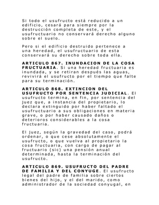 Si todo el usufructo está reducido a un
edificio, cesará para siempre por la
destrucción completa de este, y el
usufructuario no conservará derecho alguno
sobre el suelo.
Pero si el edificio destruido pertenece a
una heredad, el usufructuario de esta
conservará su derecho sobre toda ella.
ARTICULO 867. INUNDACION DE LA COSA
FRUCTUARIA. Si una heredad fructuaria es
inundada, y se retiran después las aguas,
revivirá el usufructo por el tiempo que falte
para su terminación.
ARTICULO 868. EXTINCION DEL
USUFRUCTO POR SENTENCIA JUDICIAL . El
usufructo termina, en fin, por sentencia del
juez que, a instancia del propietar io, lo
declara extinguido por haber faltado el
usufructuario a sus obligaciones en materia
grave, o por haber causado daños o
deterioros considerables a la cosa
fructuaria.
El juez, según la gravedad del caso, podrá
ordenar, o que cese absolutamente el
usufructo, o que vuelva al propietario la
cosa fructuaria, con cargo de pagar al
fructuario (sic) una pensión anual
determinada, hasta la terminación del
usufructo.
ARTICULO 869. USUFRUCTO DEL PADRE
DE FAMILIA Y DEL CONYUGE. El usufructo
legal del padre de familia sobre ciertos
bienes del hijo, y el del marido, como
administrador de la sociedad conyugal, en

 