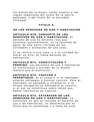 los bienes de la mujer, están sujetos a las
reglas especiales del título De la patria
potestad, y del título De la sociedad
conyugal.
TITULO X.
DE LOS DERECHOS DE USO Y HABITACION
ARTICULO 870. CONCEPTO DE LOS
DERECHOS DE USO Y HABITACION. El
derecho de uso es derecho real que
consiste, generalmente, en la facultad de
gozar de una parte l i mi tada de l as
utilidades y productos de una cosa.
Si se refiere a una casa, y a la utilidad de
morar en ella, se llama derecho de
habitación.
ARTICULO 871. CONSTITUCION Y
PERDIDA. Los derechos de uso y habitación
se constituyen y pierden de la misma
manera que el usufructo.
ARTICULO 872. CAUCION E
INVENTAR IO. Ni el usuar i o ni el habi tador
estarán obligados a prestar caución. Pero el
habitador es obligado a inventario; y la
misma obligación se extenderá al usuario,
si el uso se constituye sobre cosas que
deban restituirse en especie.
ARTICULO 873. EXTENSION DE LOS
DERECHOS DE USO Y HABITACION. La
extensión en que se concede el derecho de
uso o de habitación, se determina por el
título que lo constituye y a falta de esta

 