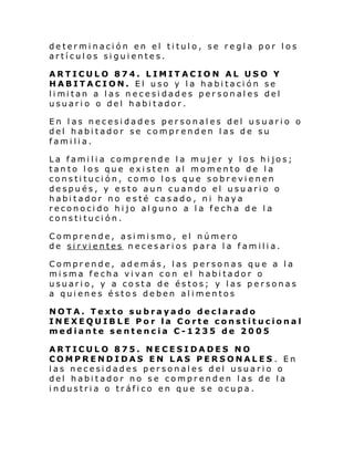 determinación en el titulo, se regla por los
artículos siguientes.
ARTICULO 874. LIMITACION AL USO Y
HABITACION. El uso y la habitación se
li mi tan a l as n ecesi dades per son al es del
usuario o del habitador.
En las necesidades personales del usuario o
del habitador se comprenden las de su
familia.
La familia comprende la mujer y los hijos;
tanto los que existen al momento de la
constitución, como los que sobrevienen
después, y esto aun cuando el usuario o
habitador no esté casado, ni haya
reconocido hijo alguno a la fecha de la
constitución.
Comprende, asimismo, el número
de sirvientes necesarios para la familia.
Comprende, además, las personas que a la
misma fecha vivan con el habitador o
usuario, y a costa de éstos; y las personas
a quienes éstos deben alimentos
NOTA. Texto subrayado declarado
INEXEQUIBLE Por la Corte constitucional
mediante sentencia C-1235 de 2005
ARTICULO 875. NECESIDADES NO
COMPRENDIDAS EN LAS PERSONALES . En
las necesidades personales del usuario o
del habitador no se comprenden las de la
industria o tráfico en que se ocupa.

 