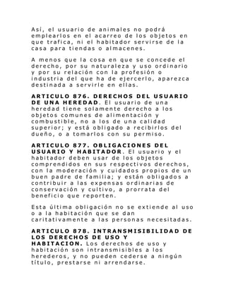 Así, el usuario de animales no podrá
emplearlos en el acarreo de los objetos en
que trafica, ni el habitador servirse de la
casa para tiendas o almacenes.
A menos que la cosa en que se concede el
derecho, por su naturaleza y uso ordinario
y por su relación con la profesión o
industria del que ha de ejercerlo, aparezca
destinada a servirle en ellas.
ARTICULO 876. DERECHOS DEL USUARIO
DE UNA HEREDAD. El usuario de una
heredad tiene solamente derecho a los
objetos comunes de alimentación y
combustible, no a los de una calidad
superior; y está obligado a recibirlos del
dueño, o a tomarlos con su permiso.
ARTICULO 877. OBLIGACIONES DEL
USUARIO Y HABITADOR . El usuario y el
habitador deben usar de los objetos
comprendidos en sus respectivos derechos,
con la moderación y cuidados propios de un
buen padre de f ami li a; y están o bl i gado s a
contribuir a las expensas ordinarias de
conservación y cultivo, a prorrata del
beneficio que reporten.
Esta última obligación no se extiende al uso
o a la habitación que se dan
caritativamente a las personas necesitadas.
ARTICULO 878. INTRANSMISIBILIDA D DE
LOS DERECHOS DE USO Y
HABITACION. Los derechos de uso y
habitación son intransmisibles a los
herederos, y no pueden cederse a ningún
título, prestarse ni arrendarse.

 