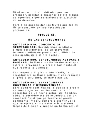 Ni el usuari o ni el habi tador pue den
arrendar, prestar o enajenar objeto alguno
de aquéllos a que se extiende el ejercicio
de su derecho.
Pero bien pueden dar los frutos que les es
lícito consumir en sus necesidades
personales.
TITULO XI.
DE LAS SERVIDUMBRES
ARTICULO 879. CONCEPTO DE
SERVIDUMBRE. Servidumbre predial o
simple servidumbre, es un gravamen
impuesto sobre un predio, en utilidad de
otro predio de distinto dueño.
ARTICULO 880. SERVIUMBRES ACTIVAS Y
PASIVAS. Se llama predio sirviente el que
sufre el gravamen, y predio dominante el
que reporta la utilidad.
Con respecto al predio dominante, la
servidumbre se llama activa, y con respecto
al predio sirviente, se llama pasiva.
ARTICULO 881. SERVIDUMBRES
CONTINUAS Y DISCONTINUAS.
Servidumbre continua es la que se ejerce o
se puede ejercer continuamente, sin
necesidad de un hecho actual del hombre,
como la servidumbre de acueducto por un
can al arti fi ci al que per t ene ce al pre di o
dominante; y servidumbre discontinua la
que se ejerce a intervalos más o menos
largos de tiempo y supone un hecho actual

 