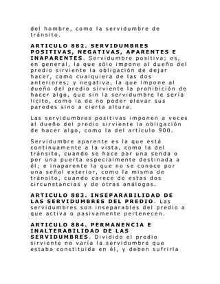 del hombre, como la servidumbre de
tránsito.
ARTICULO 882. SERVIDUMBRES
POSITIVAS, NEGATIVAS, APARENTES E
INAPARENTES. Servidumbre positiva; es,
en general, la que sólo impone al dueño del
predi o si rvi ente l a obl i gaci ón de dejar
hacer, como cualquiera de las dos
anteriores; y negativa, la que impo ne al
dueño del predio sirviente la prohibición de
hacer algo, que sin la servidumbre le sería
lícito, como la de no poder elevar sus
paredes sino a cierta altura.
Las servidumbres positivas imponen a veces
al dueño del predio sirviente la obligación
de hacer algo, como la del artículo 900.
Servidumbre aparente es la que está
continuamente a la vista, como la del
tránsito, cuando se hace por una senda o
por una puerta especialmente destinada a
él; e inaparente la que no se conoce por
una señal exterior, como la misma de
tránsito, cuando carece de estas dos
circunstancias y de otras análogas.
ARTICULO 883. INSEPARABILIDAD DE
LAS SERVIDUMBRES DEL PREDIO. Las
servidumbres son inseparables del predio a
que activa o pasivamente pertenecen.
ARTICULO 884. PERMANENC IA E
INALTERABILIDAD DE LAS
SERVIDUMBRES. Dividido el predio
sirviente no varía la servidumbre que
estaba constituida en él, y deben sufrirla

 
