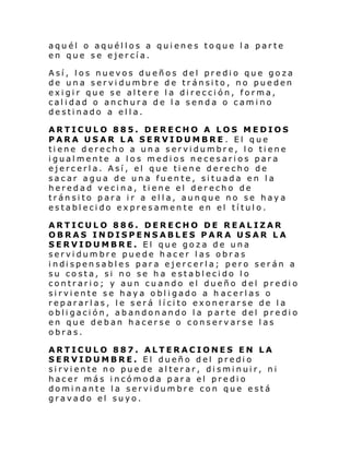 aquél o aquéllos a quienes toque la parte
en que se ejercía.
Así, los nuevos dueños del predio que goza
de una servidumbre de tránsito, no pueden
exigir que se altere la dirección, forma,
calidad o anchura de la senda o camino
destinado a ella.
ARTICULO 885. DERECHO A LOS MEDIOS
PARA USAR LA SERVIDUMBRE. El que
tiene derecho a una servidumbre, lo tiene
igualmente a los medios necesarios para
ejercerla. Así, el que tiene derecho de
sacar agua de una fuente, situada en la
heredad vecina, tiene el derecho de
tránsito para ir a ella, aunque no se haya
establecido expresamente en el título.
ARTICULO 886. DERECHO DE REALIZAR
OBRAS INDISPENSABLES PARA USAR LA
SERVIDUMBRE. El que goza de una
servidumbre puede hacer las obras
i ndi spen sabl es par a e jercerl a; pero ser án a
su costa, si no se ha establecido lo
contrario; y aun cuando el dueño del predio
sirviente se haya obligado a h acerlas o
repararlas, le será lícito exonerarse de la
obligación, abandonando la parte del predio
en que deban hacerse o conservarse las
obras.
ARTICULO 887. ALTERACIONES EN LA
SERVIDUMBRE. El dueño del predio
sirviente no puede alterar, disminuir, ni
hacer más incómoda para el predio
dominante la servidumbre con que está
gravado el suyo.

 